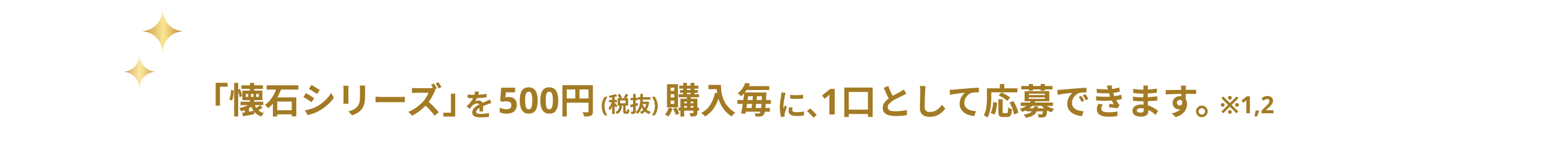 「懐石シリーズ」を500円(税抜)購入毎に、１口として応募できます。※１,２